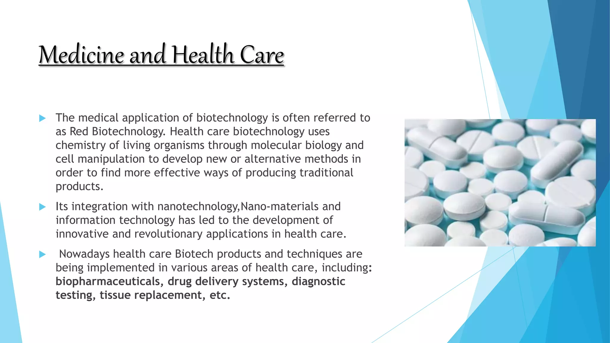 Medicine and Health Care
 The medical application of biotechnology is often referred to
as Red Biotechnology. Health care biotechnology uses
chemistry of living organisms through molecular biology and
cell manipulation to develop new or alternative methods in
order to find more effective ways of producing traditional
products.
 Its integration with nanotechnology,Nano-materials and
information technology has led to the development of
innovative and revolutionary applications in health care.
 Nowadays health care Biotech products and techniques are
being implemented in various areas of health care, including:
biopharmaceuticals, drug delivery systems, diagnostic
testing, tissue replacement, etc.
 