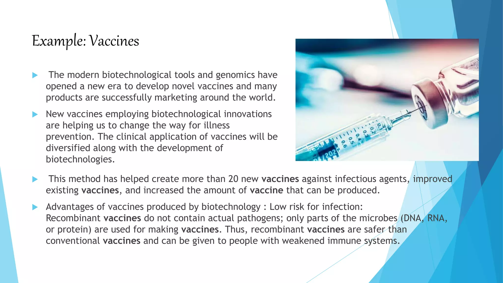 Example: Vaccines
 The modern biotechnological tools and genomics have
opened a new era to develop novel vaccines and many
products are successfully marketing around the world.
 New vaccines employing biotechnological innovations
are helping us to change the way for illness
prevention. The clinical application of vaccines will be
diversified along with the development of
biotechnologies.
 This method has helped create more than 20 new vaccines against infectious agents, improved
existing vaccines, and increased the amount of vaccine that can be produced.
 Advantages of vaccines produced by biotechnology : Low risk for infection:
Recombinant vaccines do not contain actual pathogens; only parts of the microbes (DNA, RNA,
or protein) are used for making vaccines. Thus, recombinant vaccines are safer than
conventional vaccines and can be given to people with weakened immune systems.
 