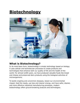 Biotechnology
What is Biotechnology?
In its most basic form, biotechnology is simply technology based on biology;
it uses cellular and biomolecular processes to create products and
technologies that enhance both our quality of life and the health of the
world. For almost 6,000 years, we have produced valuable foods like bread
and cheese and preserved dairy products using the biological activities of
microorganisms.
To tackle crippling and uncommon diseases, lessen our environmental
impact, feed the needy, use less and cleaner energy, and have safer, cleaner,
and more effective industrial manufacturing processes, modern
biotechnology offers ground-breaking products and technologies.
 