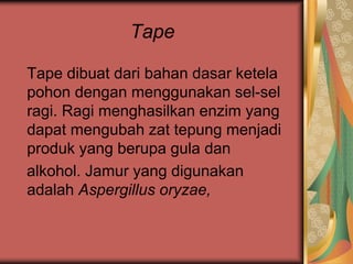 Tape
Tape dibuat dari bahan dasar ketela
pohon dengan menggunakan sel-sel
ragi. Ragi menghasilkan enzim yang
dapat mengubah zat tepung menjadi
produk yang berupa gula dan
alkohol. Jamur yang digunakan
adalah Aspergillus oryzae,
 