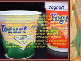 Yoghurt
Susu dipasteurisasi terlebih dahulu, selanjutnya
sebagian besar lemak dibuang. Mikroorganisme
yang berperan dalam pembuatan yoghurt, yaitu
Lactobacillus bulgaricus dan Streptococcus
thermophillus. Kedua bakteri tersebut
ditambahkan pada susu dengan jumlah yang
seimbang, selanjutnya disimpan selama ± 5 jam
pada temperatur 45˚C. Selama penyimpanan
tersebut pH akan turun menjadi 4,0 sebagai akibat
dari kegiatan bakteri asam laktat. Selanjutnya
susu didinginkan dan dapat diberi cita rasa.
 