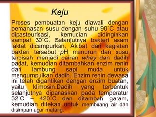 Keju
Proses pembuatan keju diawali dengan
pemanasan susu dengan suhu 90˚C atau
dipasteurisasi, kemudian didinginkan
sampai 30˚C. Selanjutnya bakteri asam
laktat dicampurkan. Akibat dari kegiatan
bakteri tersebut pH menurun dan susu
terpisah menjadi cairan whey dan dadih
padat, kemudian ditambahkan enzim renin
dari lambung sapi muda untuk
mengumpulkan dadih. Enzim renin dewasa
ini telah digantikan dengan enzim buatan,
yaitu klimosin.Dadih yang terbentuk
selanjutnya dipanaskan pada temperatur
32˚C – 420˚C dan ditambah garam,
kemudian ditekan untuk membuang air dan
disimpan agar matang.
 
