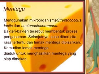 Mentega
Menggunakan mikroorganismeStreptococcus
lactis dan Lectonostoceremoris.
Bakteri-bakteri tersebut membentuk proses
pengasaman. Selanjutnya, susu diberi cita
rasa tertentu dan lemak mentega dipisahkan.
Kemudian lemak mentega
diaduk untuk menghasilkan mentega yang
siap dimakan
 
