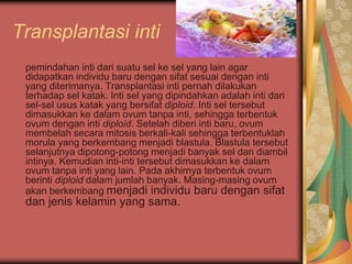 Transplantasi inti
pemindahan inti dari suatu sel ke sel yang lain agar
didapatkan individu baru dengan sifat sesuai dengan inti
yang diterimanya. Transplantasi inti pernah dilakukan
terhadap sel katak. Inti sel yang dipindahkan adalah inti dari
sel-sel usus katak yang bersifat diploid. Inti sel tersebut
dimasukkan ke dalam ovum tanpa inti, sehingga terbentuk
ovum dengan inti diploid. Setelah diberi inti baru, ovum
membelah secara mitosis berkali-kali sehingga terbentuklah
morula yang berkembang menjadi blastula. Blastula tersebut
selanjutnya dipotong-potong menjadi banyak sel dan diambil
intinya. Kemudian inti-inti tersebut dimasukkan ke dalam
ovum tanpa inti yang lain. Pada akhirnya terbentuk ovum
berinti diploid dalam jumlah banyak. Masing-masing ovum
akan berkembang menjadi individu baru dengan sifat
dan jenis kelamin yang sama.
 
