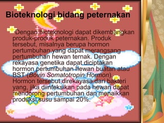 Bioteknologi bidang peternakan
Dengan bioteknologi dapat dikembangkan
produk-produk peternakan. Produk
tersebut, misalnya berupa hormon
pertumbuhan yang dapat merangsang
pertumbuhan hewan ternak. Dengan
rekayasa genetika dapat diciptakan
hormon pertumbuhan hewan buatan atau
BST (Bovin Somatotropin Hormon).
Hormon tersebut direkayasa dari bakteri
yang, jika diinfeksikan pada hewan dapat
mendorong pertumbuhan dan menaikkan
produksi susu sampai 20%.
 