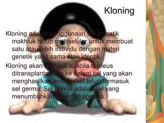 Kloning
Kloning adalah penggunaan sel somatik
makhluk hidup multiseluler untuk membuat
satu atau lebih individu dengan materi
genetik yang sama atau identik.
Kloning akan berhasil apabila nukleus
ditransplantasikan ke dalam sel yang akan
menghasilkan embrio (sel telur) termasuk
sel germa. Sel germa adalah sel yang
menumbuhkan telur dari sperma.
 