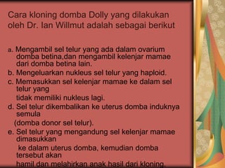 Cara kloning domba Dolly yang dilakukan
oleh Dr. Ian Willmut adalah sebagai berikut
a. Mengambil sel telur yang ada dalam ovarium
domba betina,dan mengambil kelenjar mamae
dari domba betina lain.
b. Mengeluarkan nukleus sel telur yang haploid.
c. Memasukkan sel kelenjar mamae ke dalam sel
telur yang
tidak memiliki nukleus lagi.
d. Sel telur dikembalikan ke uterus domba induknya
semula
(domba donor sel telur).
e. Sel telur yang mengandung sel kelenjar mamae
dimasukkan
ke dalam uterus domba, kemudian domba
tersebut akan
hamil dan melahirkan anak hasil dari kloning.
 