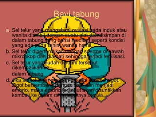 Bayi tabung
a. Sel telur yang mengalami ovulasi pada induk atau
wanita diambil dengan suatu alat dan disimpan di
dalam tabung yang berisi medium seperti kondisi
yang ada pada rahim wanita hamil.
b. Sel telur dipertemukan dengan sperma di bawah
mikroskop dan diamati sehingga terjadi fertilisasi.
c. Sel telur yang sudah dibuahi tersebut
dikembalikan ke
dalam tabung.
d. Jika sel telur yang sudah dibuahi disebut zigot.
Zigot berkembang dengan baik dan menjadi
embrio, maka embrio tersebut akan disuntikkan
kembali ke dalam rahim induknya semula.
 