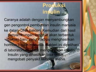 Produksi
insulin
Caranya adalah dengan menyambungkan
gen pengontrol pembuatan insulin manusia
ke dalam DNA bakteri. Kemudian dari hasil
penyambungan tersebut akan terbentuk
bakteri baru yang mampu menghasilkan
hormon insulin manusia. Bakteri ini dipelihara
di laboratorium untuk menghasilkan insulin.
Insulin yang dihasilkan bisa untuk
mengobati penyakit kencing manis.
 