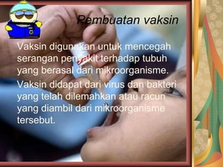 Pembuatan vaksin
Vaksin digunakan untuk mencegah
serangan penyakit terhadap tubuh
yang berasal dari mikroorganisme.
Vaksin didapat dari virus dan bakteri
yang telah dilemahkan atau racun
yang diambil dari mikroorganisme
tersebut.
 