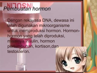Pembuatan hormon
Dengan rekayasa DNA, dewasa ini
telah digunakan mikroorganisme
untuk memproduksi hormon. Hormon-
hormon yang telah diproduksi,
misalnya insulin, hormon
pertumbuhan, kortison,dan
testosteron.
 