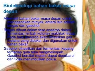 Bioteknologi bahan bakar masa
depan
Alternatif bahan bakar masa depan untuk
menggantikan minyak, antara lain adalah
biogas dan gasohol.
Biogas dibuat dalam fase anaerob dalam
fermentasi limbah kotoran makhluk hidup.
Pada fase anaerob akan dihasilkan gas
metana yang dibakar dan digunakan untuk
bahan bakar.
Gasohol dihasilkan dari fermentasi kapang
terhadap gula tebu yangmelimpah.
Gasohol bersifat murah, dapat diperbarui
dan tidak menimbulkan polusi.
 