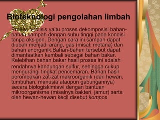 Bioteknologi pengolahan limbah
Proses pirolisis yaitu proses dekomposisi bahan-
bahan sampah dengan suhu tinggi pada kondisi
tanpa oksigen. Dengan cara ini sampah dapat
diubah menjadi arang, gas (misal: metana) dan
bahan anorganik.Bahan-bahan tersebut dapat
dimanfaatkan kembali sebagai bahan bakar.
Kelebihan bahan bakar hasil proses ini adalah
rendahnya kandungan sulfur, sehingga cukup
mengurangi tingkat pencemaran. Bahan hasil
perombakan zat-zat makroorganik (dari hewan,
tumbuhan, manusia ataupun gabungannya)
secara biologiskimiawi dengan bantuan
mikroorganisme (misalnya bakteri, jamur) serta
oleh hewan-hewan kecil disebut kompos
 