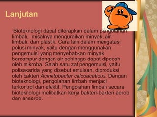 Lanjutan
Bioteknologi dapat diterapkan dalam pengolahan
limbah, misalnya menguraikan minyak, air
limbah, dan plastik. Cara lain dalam mengatasi
polusi minyak, yaitu dengan menggunakan
pengemulsi yang menyebabkan minyak
bercampur dengan air sehingga dapat dipecah
oleh mikroba. Salah satu zat pengemulsi, yaitu
polisakarida yang disebut emulsan, diproduksi
oleh bakteri Acinetobacter calcoaceticus. Dengan
bioteknologi, pengolahan limbah menjadi
terkontrol dan efektif. Pengolahan limbah secara
bioteknologi melibatkan kerja bakteri-bakteri aerob
dan anaerob.
 