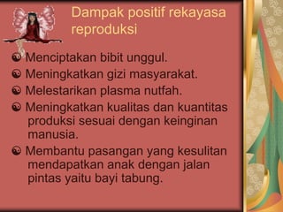 Dampak positif rekayasa
reproduksi
☯ Menciptakan bibit unggul.
☯ Meningkatkan gizi masyarakat.
☯ Melestarikan plasma nutfah.
☯ Meningkatkan kualitas dan kuantitas
produksi sesuai dengan keinginan
manusia.
☯ Membantu pasangan yang kesulitan
mendapatkan anak dengan jalan
pintas yaitu bayi tabung.
 