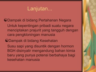 Lanjutan...
☯Dampak di bidang Pertahanan Negara
Untuk kepentingan pribadi suatu negara
menciptakan prajurit yang tangguh dengan
cara pengkloningan manusia
☯Dampak di bidang Kesehatan
Susu sapi yang disuntik dengan hormon
BGH disinyalir mengandung bahan kimia
baru yang punya potensi berbahaya bagi
kesehatan manusia
 