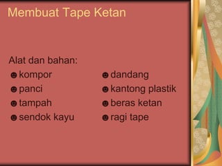 Membuat Tape Ketan
Alat dan bahan:
☻kompor ☻dandang
☻panci ☻kantong plastik
☻tampah ☻beras ketan
☻sendok kayu ☻ragi tape
 