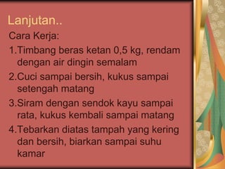 Lanjutan..
Cara Kerja:
1.Timbang beras ketan 0,5 kg, rendam
dengan air dingin semalam
2.Cuci sampai bersih, kukus sampai
setengah matang
3.Siram dengan sendok kayu sampai
rata, kukus kembali sampai matang
4.Tebarkan diatas tampah yang kering
dan bersih, biarkan sampai suhu
kamar
 
