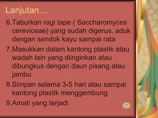Lanjutan…
6.Taburkan ragi tape ( Saccharomyces
cereviceae) yang sudah digerus, aduk
dengan sendok kayu sampai rata
7.Masukkan dalam kantong plastik atau
wadah lain yang diinginkan atau
dibungkus dengan daun pisang atau
jambu
8.Simpan selama 3-5 hari atau sampai
kantong plastik menggembung
9.Amati yang terjadi
 