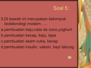 Soal 5:
5.Di bawah ini merupakan kelompok
bioteknologi modern ….
a.pembuatan keju,nata de coco,yoghurt
b.pembuatan kecap, keju, tape
c.pembuatan asam cuka, kecap
d.pembuatan insulin, vaksin, bayi tabung
 