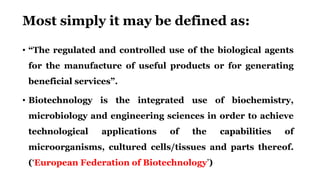 Most simply it may be defined as:
• “The regulated and controlled use of the biological agents
for the manufacture of useful products or for generating
beneficial services”.
• Biotechnology is the integrated use of biochemistry,
microbiology and engineering sciences in order to achieve
technological applications of the capabilities of
microorganisms, cultured cells/tissues and parts thereof.
(‘European Federation of Biotechnology’)
 