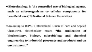 Biotechnology is 'the controlled use of biological agents,
such as microorganisms or cellular components for
beneficial use (US National Science Foundation).
According to IUPAC (International Union of Pure and Applied
Chemistry), biotechnology means “the application of
biochemistry, biology, microbiology and chemical
engineering to industrial processes and products and on
environment.”
 
