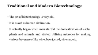 Traditional and Modern Biotechnology:
• The art of biotechnology is very old.
• It is as old as human civilization.
• It actually began when man started the domestication of useful
plants and animals and started utilizing microbes for making
various beverages (like wine, beer), curd, vinegar, etc.
 
