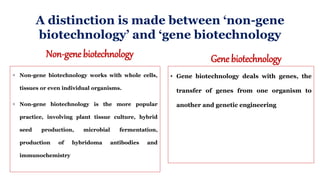 A distinction is made between ‘non-gene
biotechnology’ and ‘gene biotechnology
Non-gene biotechnology
 Non-gene biotechnology works with whole cells,
tissues or even individual organisms.
 Non-gene biotechnology is the more popular
practice, involving plant tissue culture, hybrid
seed production, microbial fermentation,
production of hybridoma antibodies and
immunochemistry
Gene biotechnology
• Gene biotechnology deals with genes, the
transfer of genes from one organism to
another and genetic engineering
 