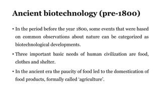 Ancient biotechnology (pre-1800)
• In the period before the year 1800, some events that were based
on common observations about nature can be categorized as
biotechnological developments.
• Three important basic needs of human civilization are food,
clothes and shelter.
• In the ancient era the paucity of food led to the domestication of
food products, formally called ‘agriculture’.
 