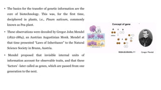 • The basics for the transfer of genetic information are the
core of biotechnology. This was, for the first time,
deciphered in plants, i.e., Pisum sativum, commonly
known as Pea plant.
• These observations were decoded by Gregor John Mendel
(1822-1884), an Austrian Augustinian Monk. Mendel at
that time presented “Laws of Inheritance” to the Natural
Science Society in Brunn, Austria.
• Mendel proposed that invisible internal units of
information account for observable traits, and that these
‘factors’ -later called as genes, which are passed from one
generation to the next.
 