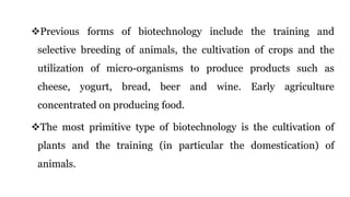 Previous forms of biotechnology include the training and
selective breeding of animals, the cultivation of crops and the
utilization of micro-organisms to produce products such as
cheese, yogurt, bread, beer and wine. Early agriculture
concentrated on producing food.
The most primitive type of biotechnology is the cultivation of
plants and the training (in particular the domestication) of
animals.
 