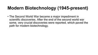 Modern Biotechnology (1945-present)
• The Second World War became a major impediment in
scientific discoveries. After the end of the second world war
some, very crucial discoveries were reported, which paved the
path for modern biotechnology.
 