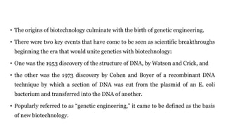 • The origins of biotechnology culminate with the birth of genetic engineering.
• There were two key events that have come to be seen as scientific breakthroughs
beginning the era that would unite genetics with biotechnology:
• One was the 1953 discovery of the structure of DNA, by Watson and Crick, and
• the other was the 1973 discovery by Cohen and Boyer of a recombinant DNA
technique by which a section of DNA was cut from the plasmid of an E. coli
bacterium and transferred into the DNA of another.
• Popularly referred to as “genetic engineering,” it came to be defined as the basis
of new biotechnology.
 