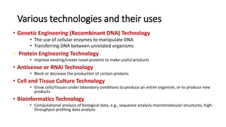 Various technologies and their uses
• Genetic Engineering (Recombinant DNA) Technology
• The use of cellular enzymes to manipulate DNA
• Transferring DNA between unrelated organisms
• Protein Engineering Technology
• Improve existing/create novel proteins to make useful products
• Antisense or RNAi Technology
• Block or decrease the production of certain proteins
• Cell and Tissue Culture Technology
• Grow cells/tissues under laboratory conditions to produce an entire organism, or to produce new
products
• Bioinformatics Technology
• Computational analysis of biological data, e.g., sequence analysis macromolecular structures, high-
throughput profiling data analysis
 