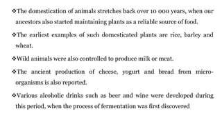 The domestication of animals stretches back over 10 000 years, when our
ancestors also started maintaining plants as a reliable source of food.
The earliest examples of such domesticated plants are rice, barley and
wheat.
Wild animals were also controlled to produce milk or meat.
The ancient production of cheese, yogurt and bread from micro-
organisms is also reported.
Various alcoholic drinks such as beer and wine were developed during
this period, when the process of fermentation was first discovered
 