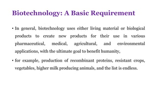 Biotechnology: A Basic Requirement
• In general, biotechnology uses either living material or biological
products to create new products for their use in various
pharmaceutical, medical, agricultural, and environmental
applications, with the ultimate goal to benefit humanity,
• for example, production of recombinant proteins, resistant crops,
vegetables, higher milk producing animals, and the list is endless.
 