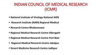 INDIAN COUNCIL OF MEDICAL RESEARCH
(ICMR)
 National Institute of Virology National AIDS
 Research Institute (NARI) Regional Medical
 Research Centre Bhubaneswar
 Regional Medical Research Centre Dibrugarh
 Regional Medical Research Centre Port Blair
 Regional Medical Research Centre Jabalpur
 Desert Medicine Research Centre Jodhpur
 