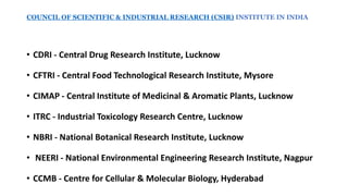 • CDRI - Central Drug Research Institute, Lucknow
• CFTRI - Central Food Technological Research Institute, Mysore
• CIMAP - Central Institute of Medicinal & Aromatic Plants, Lucknow
• ITRC - Industrial Toxicology Research Centre, Lucknow
• NBRI - National Botanical Research Institute, Lucknow
• NEERI - National Environmental Engineering Research Institute, Nagpur
• CCMB - Centre for Cellular & Molecular Biology, Hyderabad
COUNCIL OF SCIENTIFIC & INDUSTRIAL RESEARCH (CSIR) INSTITUTE IN INDIA
 