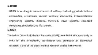 5. DRDO
DRDO is working in various areas of military technology which include
aeronautics, armaments, combat vehicles, electronics, instrumentation
engineering systems, missiles, materials, naval systems, advanced
computing, simulation and life sciences.
6. ICMR
The Indian Council of Medical Research (ICMR), New Delhi, the apex body in
India for the formulation, coordination and promotion of biomedical
research, is one of the oldest medical research bodies in the world.
 