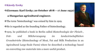 Károly Ereky
(German: Karl Ereky; 20 October 1878 – 17 June 1952) was
a Hungarian agricultural engineer.
The term 'biotechnology' was coined by him in 1919.
He is regarded as the founding Father of biotechnology.
1919, he published a book in Berlin called Biotechnologie der Fleisch-,
Fett- und Milcherzeugung im landwirtschaftlichen
Grossbetriebe (Biotechnology of Meat, Fat and Milk Production in an
Agricultural Large-Scale Farm) where he described a technology based
on converting raw materials into a more useful product.
 