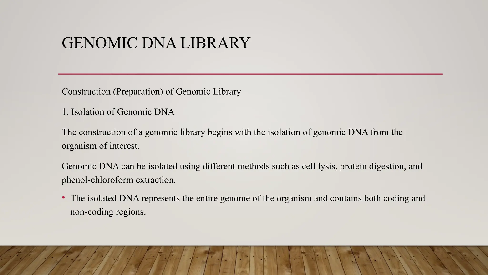 GENOMIC DNA LIBRARY
Construction (Preparation) of Genomic Library
1. Isolation of Genomic DNA
The construction of a genomic library begins with the isolation of genomic DNA from the
organism of interest.
Genomic DNA can be isolated using different methods such as cell lysis, protein digestion, and
phenol-chloroform extraction.
• The isolated DNA represents the entire genome of the organism and contains both coding and
non-coding regions.
 