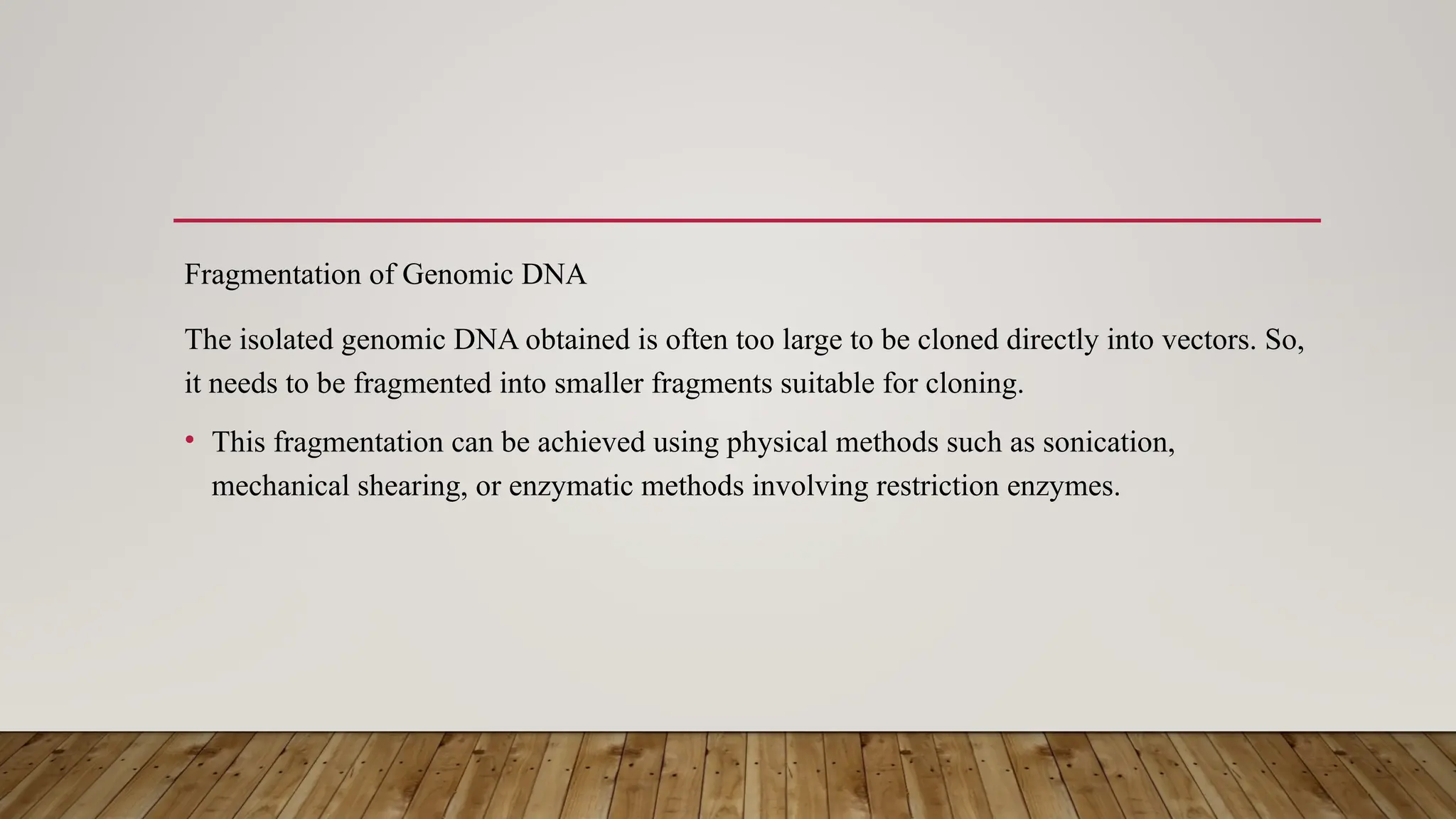 Fragmentation of Genomic DNA
The isolated genomic DNA obtained is often too large to be cloned directly into vectors. So,
it needs to be fragmented into smaller fragments suitable for cloning.
• This fragmentation can be achieved using physical methods such as sonication,
mechanical shearing, or enzymatic methods involving restriction enzymes.
 