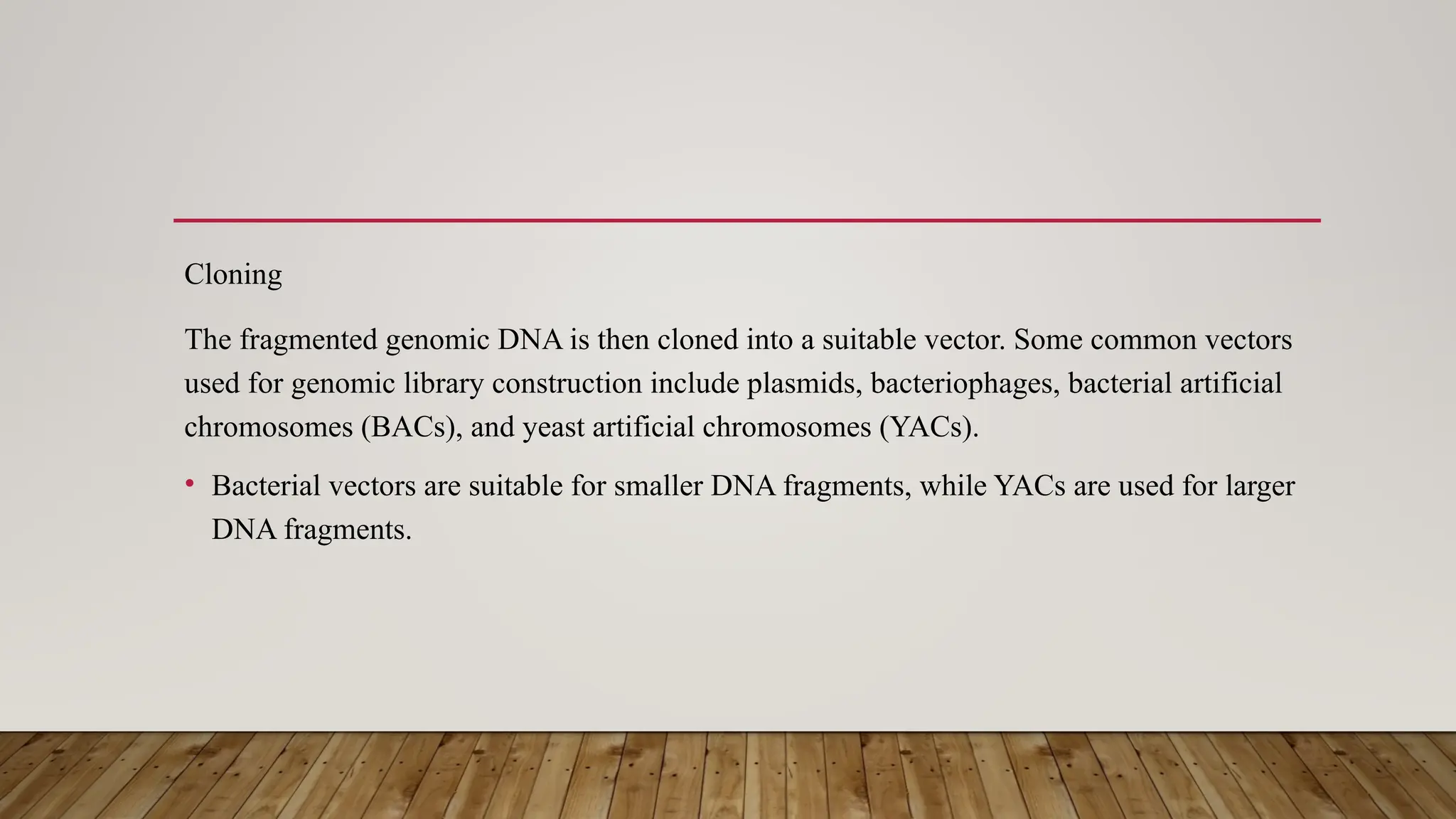 Cloning
The fragmented genomic DNA is then cloned into a suitable vector. Some common vectors
used for genomic library construction include plasmids, bacteriophages, bacterial artificial
chromosomes (BACs), and yeast artificial chromosomes (YACs).
• Bacterial vectors are suitable for smaller DNA fragments, while YACs are used for larger
DNA fragments.
 