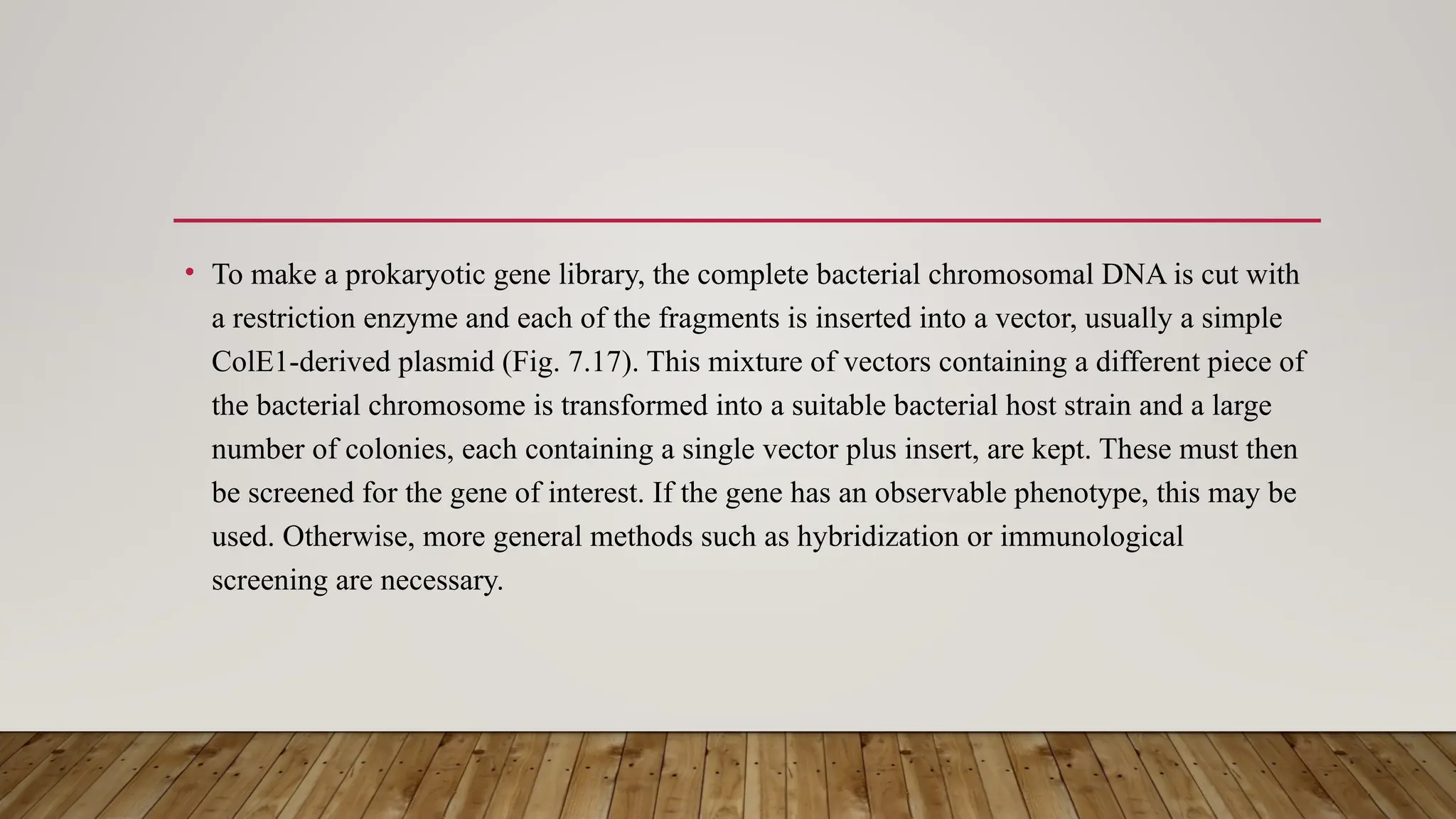 • To make a prokaryotic gene library, the complete bacterial chromosomal DNA is cut with
a restriction enzyme and each of the fragments is inserted into a vector, usually a simple
ColE1-derived plasmid (Fig. 7.17). This mixture of vectors containing a different piece of
the bacterial chromosome is transformed into a suitable bacterial host strain and a large
number of colonies, each containing a single vector plus insert, are kept. These must then
be screened for the gene of interest. If the gene has an observable phenotype, this may be
used. Otherwise, more general methods such as hybridization or immunological
screening are necessary.
 