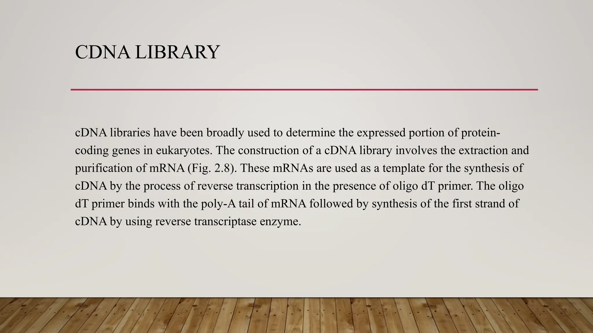 CDNA LIBRARY
cDNA libraries have been broadly used to determine the expressed portion of protein-
coding genes in eukaryotes. The construction of a cDNA library involves the extraction and
purification of mRNA (Fig. 2.8). These mRNAs are used as a template for the synthesis of
cDNA by the process of reverse transcription in the presence of oligo dT primer. The oligo
dT primer binds with the poly-A tail of mRNA followed by synthesis of the first strand of
cDNA by using reverse transcriptase enzyme.
 