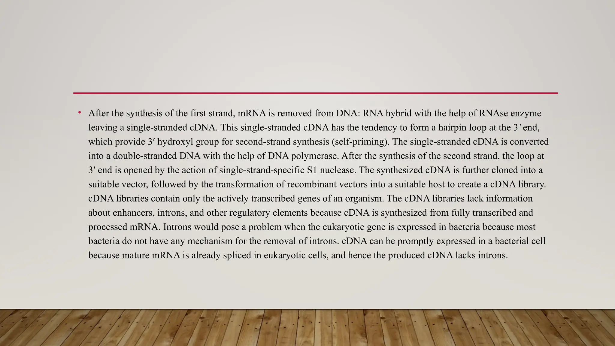 • After the synthesis of the first strand, mRNA is removed from DNA: RNA hybrid with the help of RNAse enzyme
leaving a single-stranded cDNA. This single-stranded cDNA has the tendency to form a hairpin loop at the 3 end,
ʹ
which provide 3′ hydroxyl group for second-strand synthesis (self-priming). The single-stranded cDNA is converted
into a double-stranded DNA with the help of DNA polymerase. After the synthesis of the second strand, the loop at
3′ end is opened by the action of single-strand-specific S1 nuclease. The synthesized cDNA is further cloned into a
suitable vector, followed by the transformation of recombinant vectors into a suitable host to create a cDNA library.
cDNA libraries contain only the actively transcribed genes of an organism. The cDNA libraries lack information
about enhancers, introns, and other regulatory elements because cDNA is synthesized from fully transcribed and
processed mRNA. Introns would pose a problem when the eukaryotic gene is expressed in bacteria because most
bacteria do not have any mechanism for the removal of introns. cDNA can be promptly expressed in a bacterial cell
because mature mRNA is already spliced in eukaryotic cells, and hence the produced cDNA lacks introns.
 