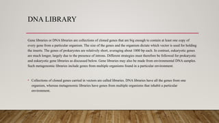 DNA LIBRARY
Gene libraries or DNA libraries are collections of cloned genes that are big enough to contain at least one copy of
every gene from a particular organism. The size of the genes and the organism dictate which vector is used for holding
the inserts. The genes of prokaryotes are relatively short, averaging about 1000 bp each. In contrast, eukaryotic genes
are much longer, largely due to the presence of introns. Different strategies must therefore be followed for prokaryotic
and eukaryotic gene libraries as discussed below. Gene libraries may also be made from environmental DNA samples.
Such metagenomic libraries include genes from multiple organisms found in a particular environment.
• Collections of cloned genes carried in vectors are called libraries. DNA libraries have all the genes from one
organism, whereas metagenomic libraries have genes from multiple organisms that inhabit a particular
environment.
 