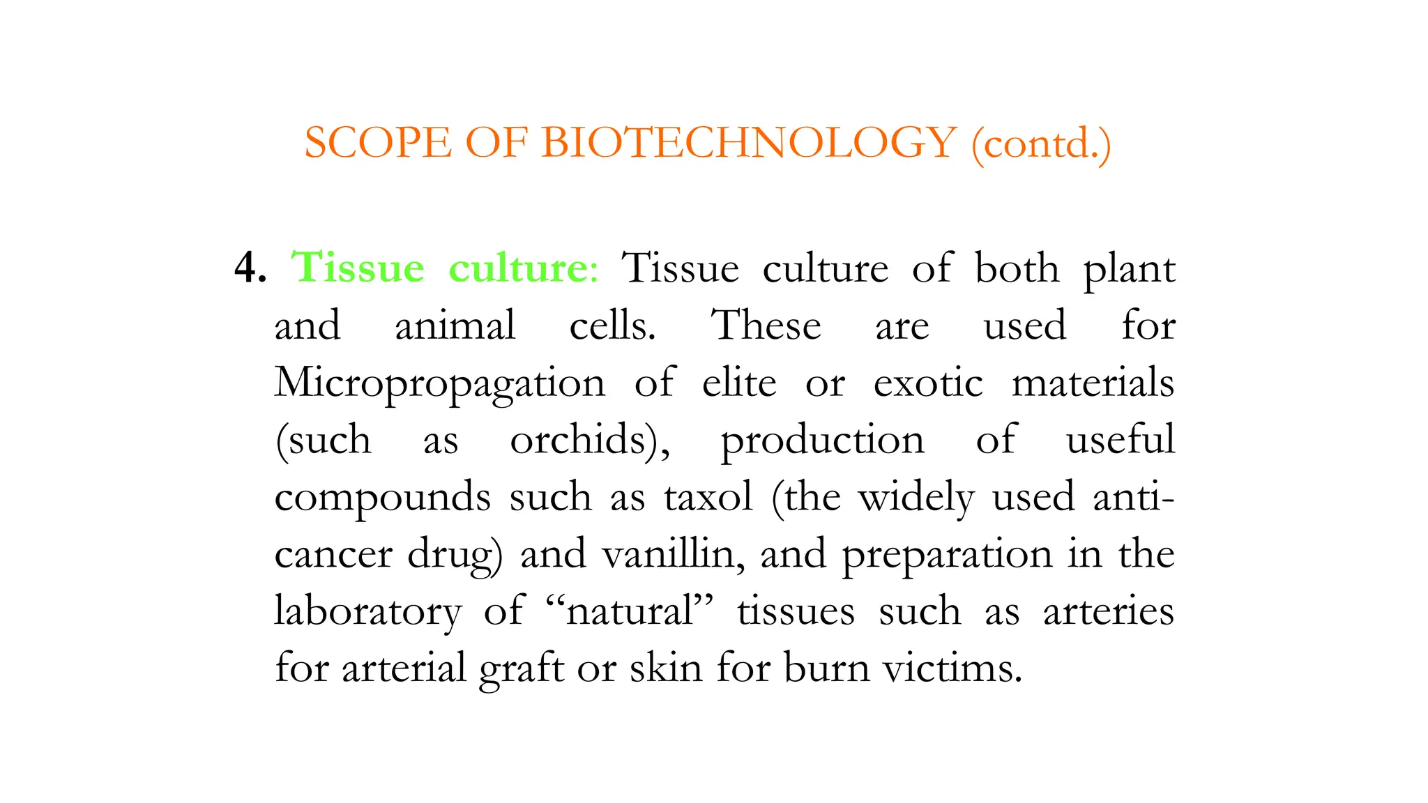 4. Tissue culture: Tissue culture of both plant
and animal cells. These are used for
Micropropagation of elite or exotic materials
(such as orchids), production of useful
compounds such as taxol (the widely used anti-
cancer drug) and vanillin, and preparation in the
laboratory of “natural” tissues such as arteries
for arterial graft or skin for burn victims.
SCOPE OF BIOTECHNOLOGY (contd.)
 