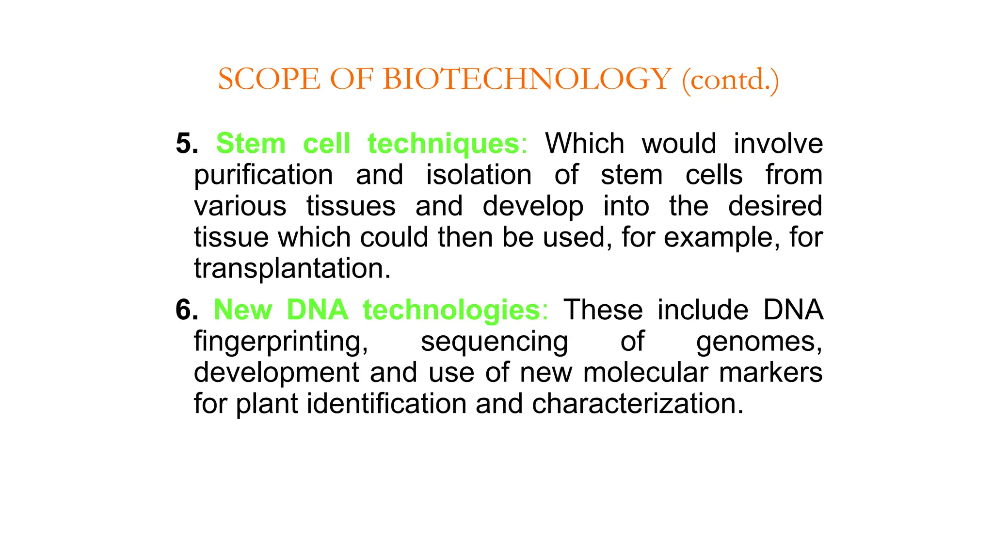 5. Stem cell techniques: Which would involve
purification and isolation of stem cells from
various tissues and develop into the desired
tissue which could then be used, for example, for
transplantation.
6. New DNA technologies: These include DNA
fingerprinting, sequencing of genomes,
development and use of new molecular markers
for plant identification and characterization.
SCOPE OF BIOTECHNOLOGY (contd.)
 