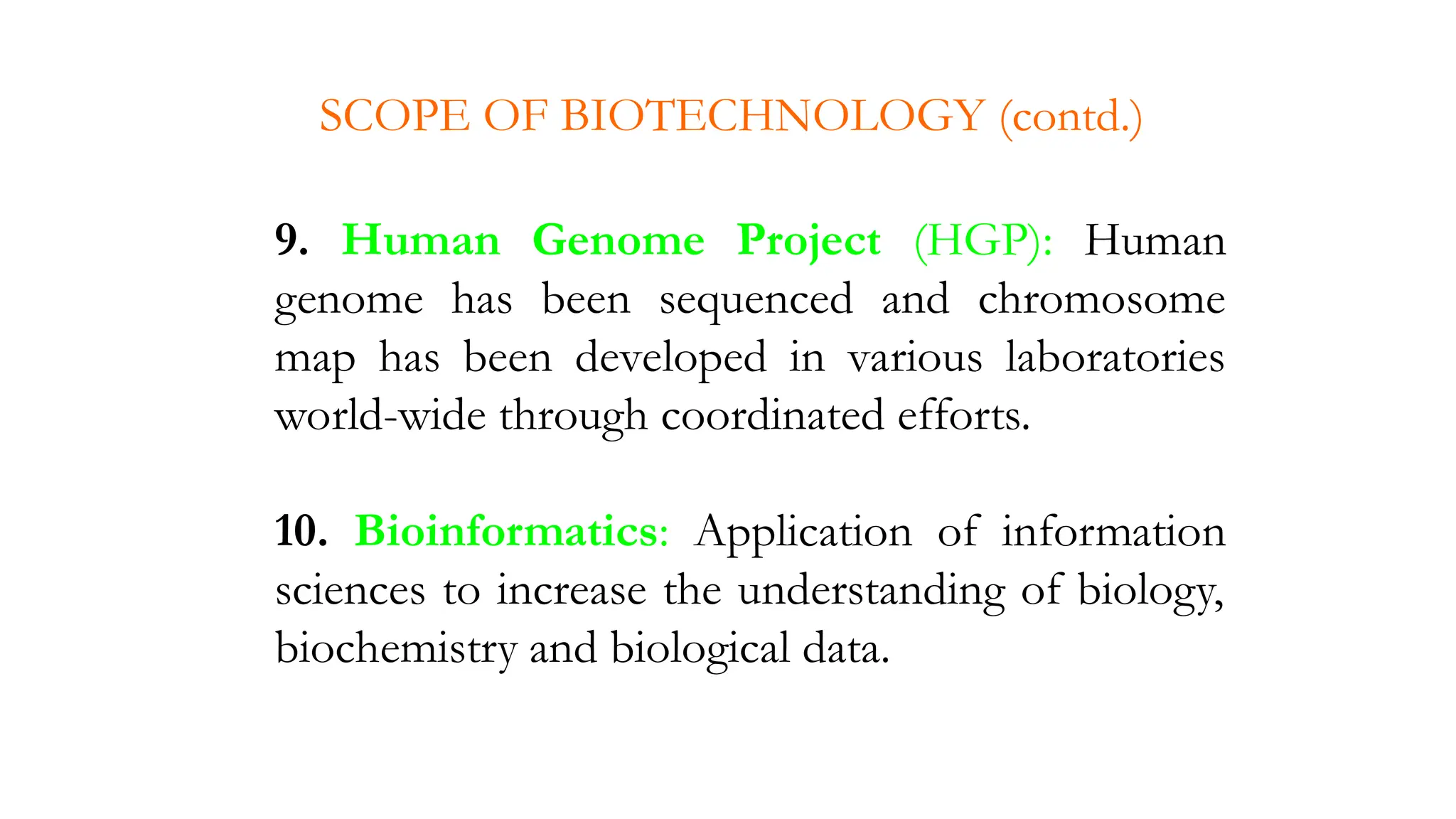9. Human Genome Project (HGP): Human
genome has been sequenced and chromosome
map has been developed in various laboratories
world-wide through coordinated efforts.
10. Bioinformatics: Application of information
sciences to increase the understanding of biology,
biochemistry and biological data.
SCOPE OF BIOTECHNOLOGY (contd.)
 